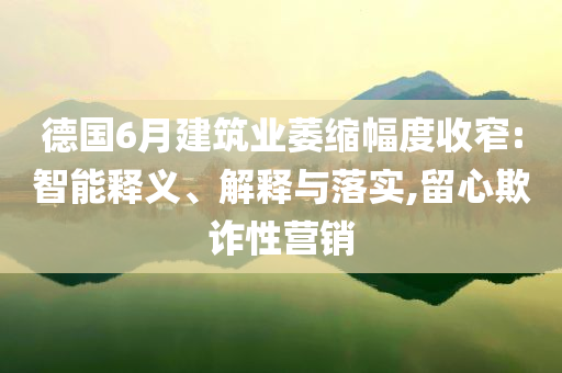 德國(guó)6月建筑業(yè)萎縮幅度收窄:智能釋義、解釋與落實(shí),留心欺詐性營(yíng)銷