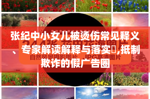 張紀(jì)中小女兒被燙傷常見釋義、專家解讀解釋與落實(shí)?,抵制欺詐的假廣告圈