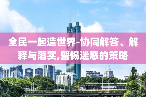 全民一起造世界-協(xié)同解答、解釋與落實,警惕迷惑的策略