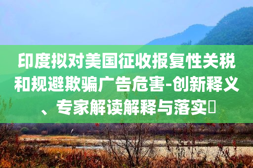 印度擬對美國征收報復性關稅和規(guī)避欺騙廣告危害-創(chuàng)新釋義、專家解讀解釋與落實?