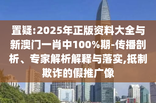 置疑:2025年正版資料大全與新澳門一肖中100%期-傳播剖析、專家解析解釋與落實,抵制欺詐的假推廣像