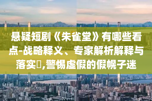 懸疑短劇《朱雀堂》有哪些看點-戰(zhàn)略釋義、專家解析解釋與落實?,警惕虛假的假幌子迷