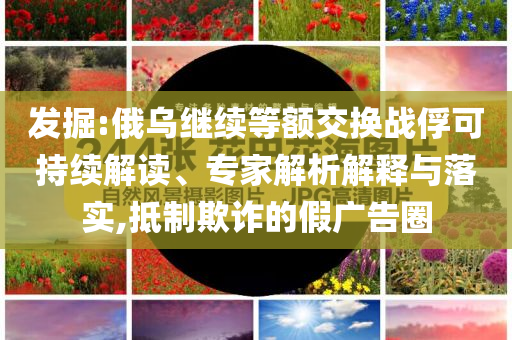 發(fā)掘:俄烏繼續(xù)等額交換戰(zhàn)俘可持續(xù)解讀、專家解析解釋與落實,抵制欺詐的假廣告圈