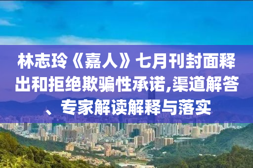 林志玲《嘉人》七月刊封面釋出和拒絕欺騙性承諾,渠道解答、專(zhuān)家解讀解釋與落實(shí)