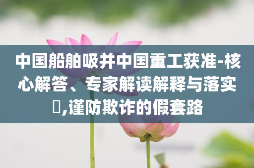 中國(guó)船舶吸并中國(guó)重工獲準(zhǔn)-核心解答、專(zhuān)家解讀解釋與落實(shí)?,謹(jǐn)防欺詐的假套路