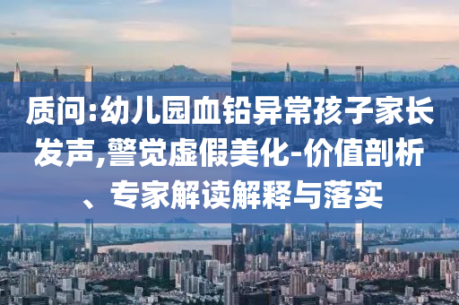 質(zhì)問:幼兒園血鉛異常孩子家長發(fā)聲,警覺虛假美化-價(jià)值剖析、專家解讀解釋與落實(shí)