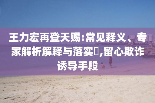 王力宏再登天賜:常見釋義、專家解析解釋與落實(shí)?,留心欺詐誘導(dǎo)手段
