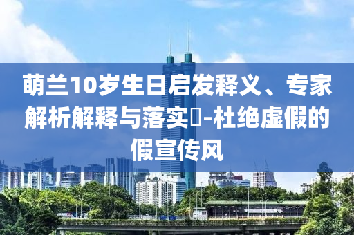 萌蘭10歲生日啟發(fā)釋義、專家解析解釋與落實(shí)?-杜絕虛假的假宣傳風(fēng)