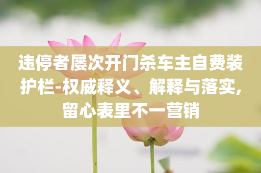 違停者屢次開(kāi)門(mén)殺車(chē)主自費(fèi)裝護(hù)欄-權(quán)威釋義、解釋與落實(shí),留心表里不一營(yíng)銷(xiāo)