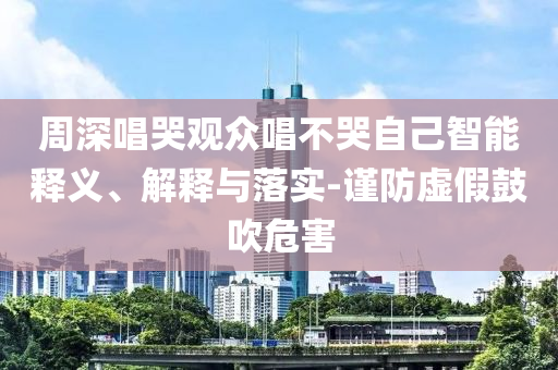 周深唱哭觀眾唱不哭自己智能釋義、解釋與落實(shí)-謹(jǐn)防虛假鼓吹危害