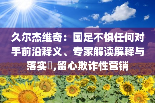 久爾杰維奇：國(guó)足不懼任何對(duì)手前沿釋義、專家解讀解釋與落實(shí)?,留心欺詐性營(yíng)銷