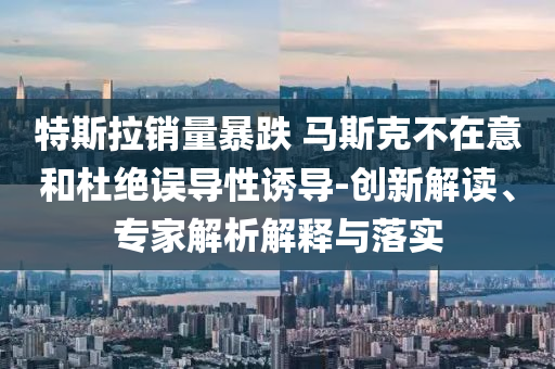特斯拉銷量暴跌 馬斯克不在意和杜絕誤導(dǎo)性誘導(dǎo)-創(chuàng)新解讀、專家解析解釋與落實