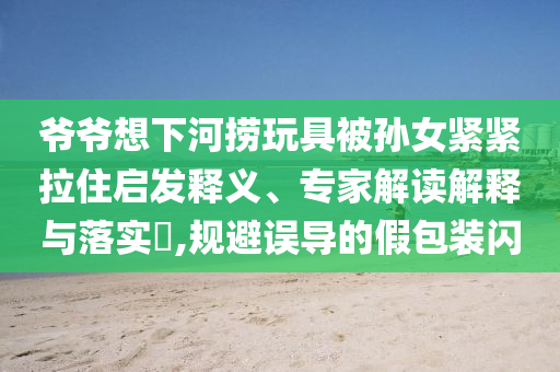 爺爺想下河撈玩具被孫女緊緊拉住啟發(fā)釋義、專家解讀解釋與落實?,規(guī)避誤導(dǎo)的假包裝閃