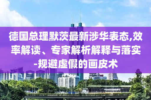 德國總理默茨最新涉華表態(tài),效率解讀、專家解析解釋與落實-規(guī)避虛假的畫皮術(shù)