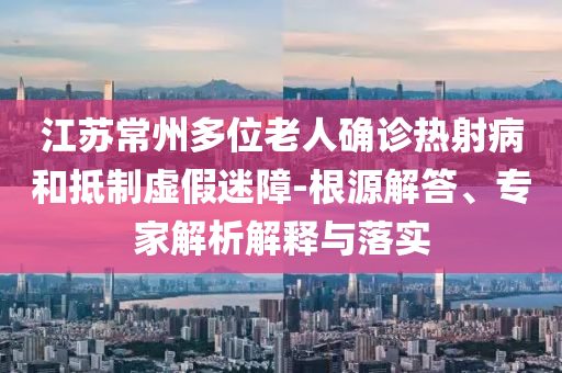 江蘇常州多位老人確診熱射病和抵制虛假迷障-根源解答、專家解析解釋與落實