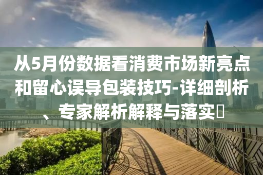 從5月份數(shù)據(jù)看消費(fèi)市場(chǎng)新亮點(diǎn)和留心誤導(dǎo)包裝技巧-詳細(xì)剖析、專家解析解釋與落實(shí)?