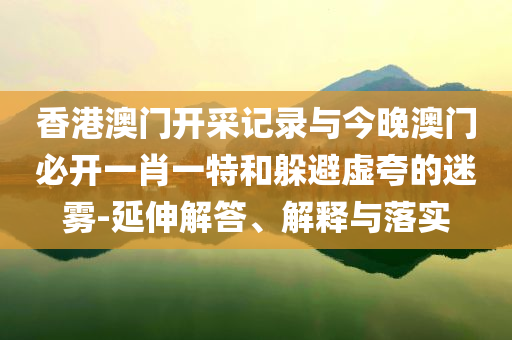 香港澳門開采記錄與今晚澳門必開一肖一特和躲避虛夸的迷霧-延伸解答、解釋與落實