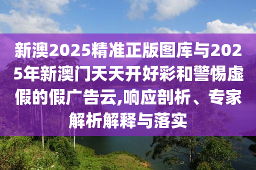 新澳2025精準正版圖庫與2025年新澳門天天開好彩和警惕虛假的假廣告云,響應(yīng)剖析、專家解析解釋與落實