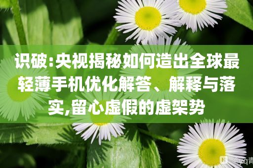 識(shí)破:央視揭秘如何造出全球最輕薄手機(jī)優(yōu)化解答、解釋與落實(shí),留心虛假的虛架勢(shì)