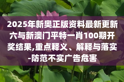 2025年新奧正版資料最新更新六與新澳門平特一肖100期開獎結(jié)果,重點釋義、解釋與落實-防范不實廣告危害