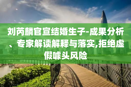劉芮麟官宣結(jié)婚生子-成果分析、專家解讀解釋與落實(shí),拒絕虛假噱頭風(fēng)險(xiǎn)
