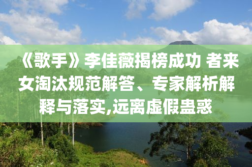 《歌手》李佳薇揭榜成功 者來女淘汰規(guī)范解答、專家解析解釋與落實(shí),遠(yuǎn)離虛假蠱惑