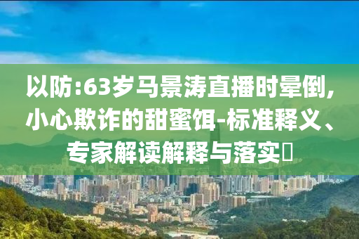 以防:63歲馬景濤直播時暈倒,小心欺詐的甜蜜餌-標(biāo)準(zhǔn)釋義、專家解讀解釋與落實(shí)?