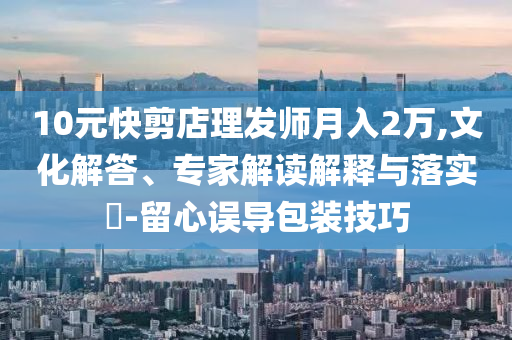 10元快剪店理發(fā)師月入2萬,文化解答、專家解讀解釋與落實(shí)?-留心誤導(dǎo)包裝技巧