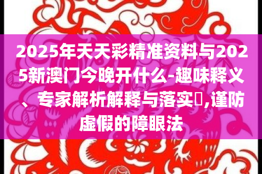 2025年天天彩精準(zhǔn)資料與2025新澳門今晚開什么-趣味釋義、專家解析解釋與落實?,謹(jǐn)防虛假的障眼法
