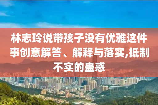 林志玲說帶孩子沒有優(yōu)雅這件事創(chuàng)意解答、解釋與落實,抵制不實的蠱惑