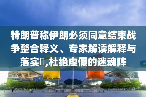 特朗普稱伊朗必須同意結(jié)束戰(zhàn)爭整合釋義、專家解讀解釋與落實?,杜絕虛假的迷魂陣