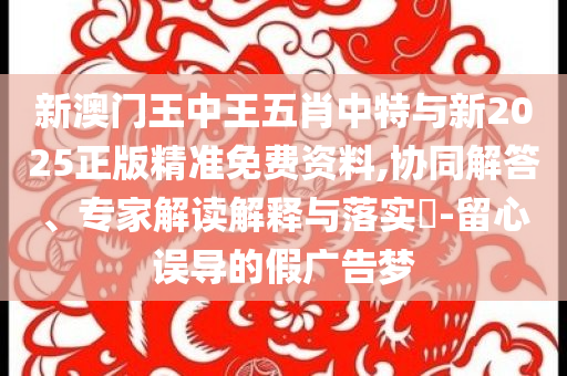 新澳門王中王五肖中特與新2025正版精準(zhǔn)免費資料,協(xié)同解答、專家解讀解釋與落實?-留心誤導(dǎo)的假廣告夢
