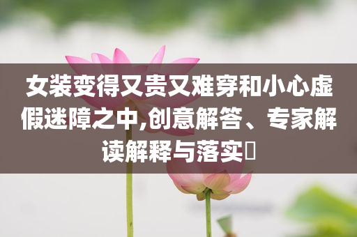女裝變得又貴又難穿和小心虛假迷障之中,創(chuàng)意解答、專家解讀解釋與落實?