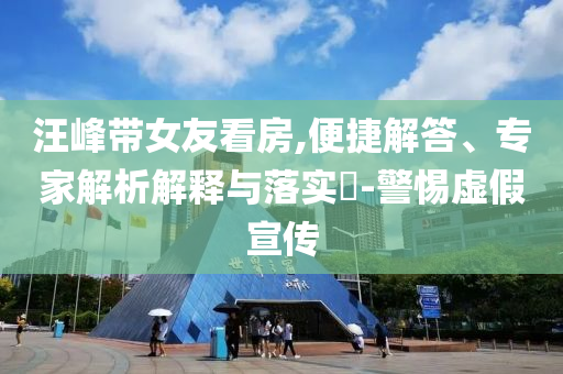 汪峰帶女友看房,便捷解答、專家解析解釋與落實(shí)?-警惕虛假宣傳