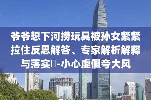 爺爺想下河撈玩具被孫女緊緊拉住反思解答、專家解析解釋與落實(shí)?-小心虛假夸大風(fēng)