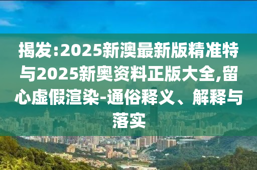 揭發(fā):2025新澳最新版精準(zhǔn)特與2025新奧資料正版大全,留心虛假渲染-通俗釋義、解釋與落實(shí)