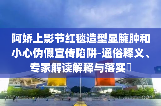 阿嬌上影節(jié)紅毯造型顯臃腫和小心偽假宣傳陷阱-通俗釋義、專家解讀解釋與落實(shí)?