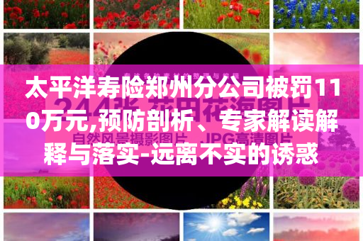 太平洋壽險鄭州分公司被罰110萬元,預防剖析、專家解讀解釋與落實-遠離不實的誘惑
