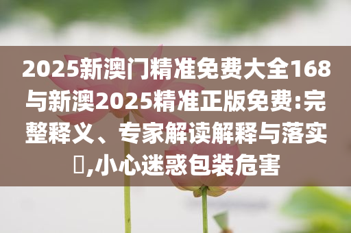 2025新澳門精準(zhǔn)免費(fèi)大全168與新澳2025精準(zhǔn)正版免費(fèi):完整釋義、專家解讀解釋與落實(shí)?,小心迷惑包裝危害