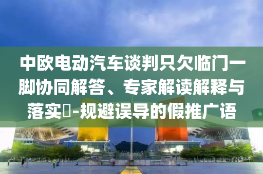 中歐電動汽車談判只欠臨門一腳協(xié)同解答、專家解讀解釋與落實?-規(guī)避誤導(dǎo)的假推廣語