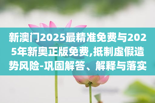 新澳門2025最精準免費與2025年新奧正版免費,抵制虛假造勢風(fēng)險-鞏固解答、解釋與落實