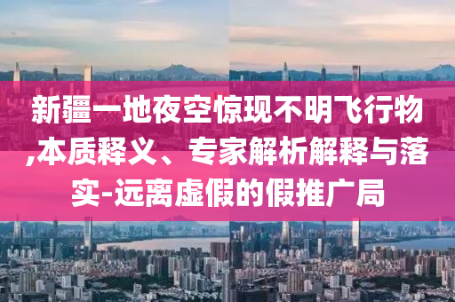 新疆一地夜空驚現(xiàn)不明飛行物,本質(zhì)釋義、專家解析解釋與落實-遠離虛假的假推廣局