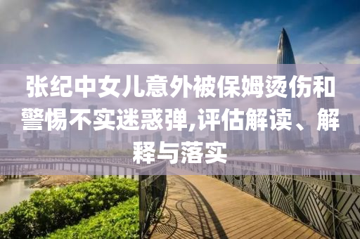 張紀中女兒意外被保姆燙傷和警惕不實迷惑彈,評估解讀、解釋與落實