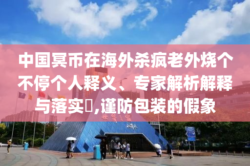 中國冥幣在海外殺瘋老外燒個不停個人釋義、專家解析解釋與落實?,謹(jǐn)防包裝的假象