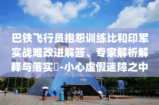 巴鐵飛行員抱怨訓(xùn)練比和印軍實(shí)戰(zhàn)難改進(jìn)解答、專(zhuān)家解析解釋與落實(shí)?-小心虛假迷障之中
