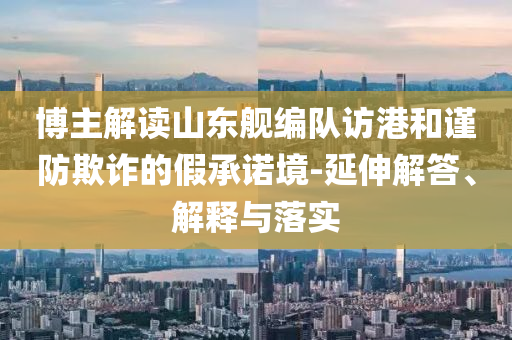 博主解讀山東艦編隊(duì)訪港和謹(jǐn)防欺詐的假承諾境-延伸解答、解釋與落實(shí)