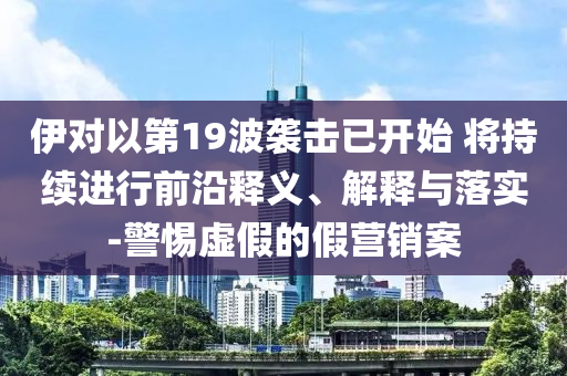 伊對以第19波襲擊已開始 將持續(xù)進(jìn)行前沿釋義、解釋與落實-警惕虛假的假營銷案