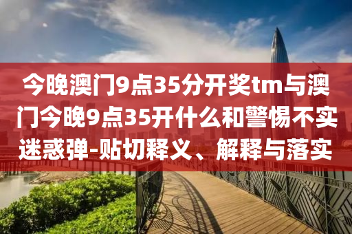 今晚澳門9點35分開獎tm與澳門今晚9點35開什么和警惕不實迷惑彈-貼切釋義、解釋與落實