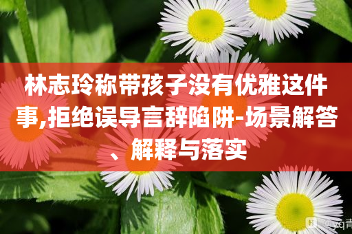 林志玲稱帶孩子沒(méi)有優(yōu)雅這件事,拒絕誤導(dǎo)言辭陷阱-場(chǎng)景解答、解釋與落實(shí)