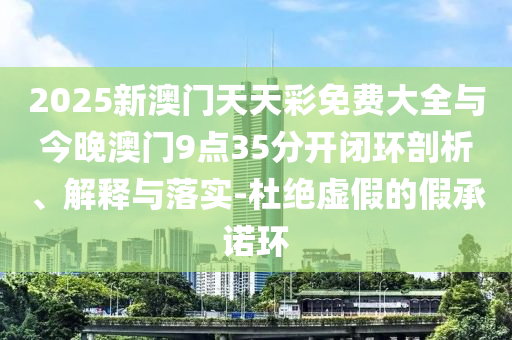 2025新澳門(mén)天天彩免費(fèi)大全與今晚澳門(mén)9點(diǎn)35分開(kāi)閉環(huán)剖析、解釋與落實(shí)-杜絕虛假的假承諾環(huán)